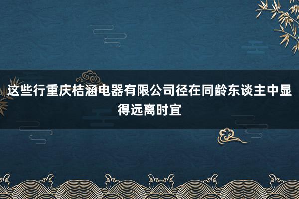 这些行重庆桔涵电器有限公司径在同龄东谈主中显得远离时宜