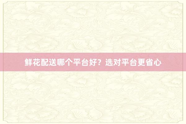 鲜花配送哪个平台好?选对平台更省心