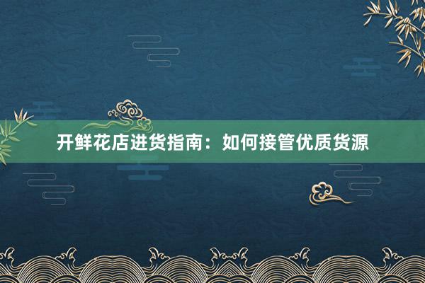 开鲜花店进货指南：如何接管优质货源