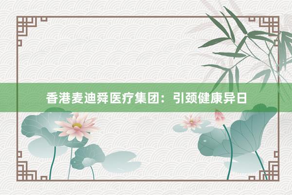 香港麦迪舜医疗集团：引颈健康异日