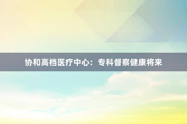 协和高档医疗中心：专科督察健康将来