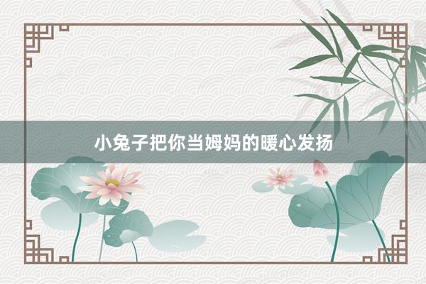 小兔子把你当姆妈的暖心发扬